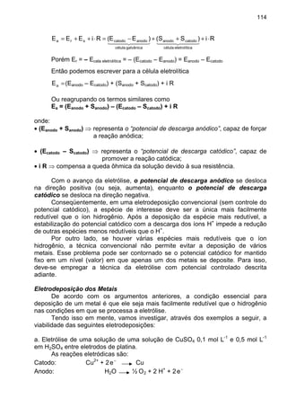 114
Ri)SS()EE(RiEEE
caeletrolíticélula
catodoanodo
galvânicacélula
anodocatodosra ⋅+++−=⋅++=
⋅⋅
44 344 2144 344 21
Porém Er = – Ecela eletrolítica = – (Ecatodo – Eanodo) = Eanodo – Ecatodo
Então podemos escrever para a célula eletrolítica
=aE (Eanodo – Ecatodo) + (Sanodo + Scatodo) + i R
Ou reagrupando os termos similares como
Ea = (Eanodo + Sanodo) – (Ecatodo – Scatodo) + i R
onde:
• (Eanodo + Sanodo) ⇒ representa o “potencial de descarga anódico”, capaz de forçar
a reação anódica;
• (Ecatodo – Scatodo) ⇒ representa o “potencial de descarga catódico”, capaz de
promover a reação catódica;
• i R ⇒ compensa a queda ôhmica da solução devido à sua resistência.
Com o avanço da eletrólise, o potencial de descarga anódico se desloca
na direção positiva (ou seja, aumenta), enquanto o potencial de descarga
catódico se desloca na direção negativa.
Conseqüentemente, em uma eletrodeposição convencional (sem controle do
potencial catódico), a espécie de interesse deve ser a única mais facilmente
redutível que o íon hidrogênio. Após a deposição da espécie mais redutível, a
estabilização do potencial catódico com a descarga dos íons H+
impede a redução
de outras espécies menos redutíveis que o H+
.
Por outro lado, se houver várias espécies mais redutíveis que o íon
hidrogênio, a técnica convencional não permite evitar a deposição de vários
metais. Esse problema pode ser contornado se o potencial catódico for mantido
fixo em um nível (valor) em que apenas um dos metais se deposite. Para isso,
deve-se empregar a técnica da eletrólise com potencial controlado descrita
adiante.
Eletrodeposição dos Metais
De acordo com os argumentos anteriores, a condição essencial para
deposição de um metal é que ele seja mais facilmente redutível que o hidrogênio
nas condições em que se processa a eletrólise.
Tendo isso em mente, vamos investigar, através dos exemplos a seguir, a
viabilidade das seguintes eletrodeposições:
a. Eletrólise de uma solução de uma solução de CuSO4 0,1 mol L-1
e 0,5 mol L-1
em H2SO4 entre eletrodos de platina.
As reações eletródicas são:
Catodo: Cu2+
+ 2 −
e Cu
Anodo: H2O ½ O2 + 2 H+
+ 2 −
e
 