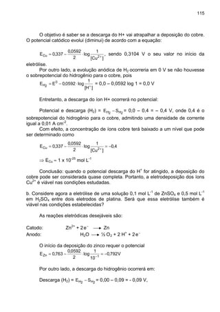 115
O objetivo é saber se a descarga do H+ vai atrapalhar a deposição do cobre.
O potencial catódico evolui (diminui) de acordo com a equação:
]Cu[
1
log
2
0592,0
337,0E 2Cu +
⋅−= , sendo 0,3104 V o seu valor no início da
eletrólise.
Por outro lado, a evolução anódica de H2 ocorreria em 0 V se não houvesse
o sobrepotencial do hidrogênio para o cobre, pois
]H[
1
log0592,0EE 0
2H +
⋅−= = 0,0 – 0,0592 log 1 = 0,0 V
Entretanto, a descarga do íon H+ ocorrerá no potencial:
Potencial e descarga (H2) = 2H2H SE − = 0,0 – 0,4 = – 0,4 V, onde 0,4 é o
sobrepotencial do hidrogênio para o cobre, admitindo uma densidade de corrente
igual a 0,01 A cm-2
.
Com efeito, a concentração de íons cobre terá baixado a um nível que pode
ser determinado como
4,0
]Cu[
1
log
2
0592,0
337,0E 2Cu −=⋅−= +
⇒ ECu ≈ 1 x 10-25
mol L-1
Conclusão: quando o potencial descarga do H+
for atingido, a deposição do
cobre pode ser considerada quase completa. Portanto, a eletrodeposição dos íons
Cu2+
é viável nas condições estudadas.
b. Considere agora a eletrólise de uma solução 0,1 mol L-1
de ZnSO4 e 0,5 mol L-1
em H2SO4 entre dois eletrodos de platina. Será que essa eletrólise também é
viável nas condições estabelecidas?
As reações eletródicas desejáveis são:
Catodo: Zn2+
+ 2 −
e Zn
Anodo: H2O ½ O2 + 2 H+
+ 2 −
e
O início da deposição do zinco requer o potencial
V792,0
10
1
log
2
0592,0
763,0E 1Zn −=⋅−= −
Por outro lado, a descarga do hidrogênio ocorrerá em:
Descarga (H2) = 2H2H SE − = 0,00 – 0,09 = - 0,09 V,
 