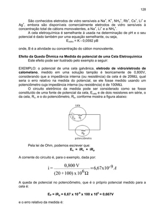 128
São conhecidos eletrodos de vidro sensíveis a Na+
, K+
, NH4
+
, Rb+
, Cs+
, Li+
e
Ag+
, embora são disponíveis comercialmente eletrodos de vidro sensíveis à
concentração total de cátions monovalentes, a Na+
, Li+
e a NH4
+
.
A cela eletroquímica é semelhante à usada na determinação de pH e o seu
potencial é dado também por uma equação semelhante, ou seja,
Evidro = K - 0,0592 pB
onde, B é a atividade ou concentração do cátion monovalente.
Efeito da Queda Ôhmica na Medida do potencial de uma Cela Eletroquímica
Este efeito pode ser ilustrado pelo exemplo a seguir:
EXEMPLO: o potencial de uma cela galvânica, eletrodo de vidro/eletrodo de
calomelano, medido em uma solução tampão é teoricamente de 0,800V,
considerando que a impedância interna (ou resistência) da cela é de 20MΩ, qual
seria o erro relativo na medida do potencial, se ele fosse medido usando um
potenciômetro cuja impedância interna (ou resistência) é de 100MΩ.
O circuito eletrônico da medida pode ser considerado como se fosse
constituído de uma fonte de potencial da cela, Ecela e de dois resistores em série, o
da cela, Rc, e o do potenciômetro, Rp, conforme mostra a figura abaixo:
Pela lei de Ohm, podemos escrever que:
Es = iRc + iRp
A corrente do circuito é, para o exemplo, dada por:
A9-x1067,6
610x100)+(20
V0,800
=i =
Ω
A queda de potencial no potenciômetro, que é o próprio potencial medido para a
cela é:
EP = iRp = 6,67 x 10-9
x 100 x 106
= 0,667V
e o erro relativo da medida é:
 