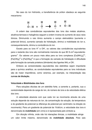 148
No caso do íon hidróxido, a transferência de próton obedece ao seguinte
mecanismo:
A ordem das condutâncias equivalentes dos íons dos metais alcalinos,
alcalinos-terrosos e halogênios seguem a ordem inversa do aumento de seus raios
iônicos. Diminuindo o raio iônico aumenta o campo eletrostático (aumenta o
potencial iônico), aumenta camada de hidratação, diminui a mobilidade do íon e,
consequentemente, diminui a condutância do íon.
Exceto para os íons H+
e OH-
, os valores das condutâncias equivalentes
para o restante dos íons são normalmente menores do que 80 S.cm2
.equivalente-
grama-1
. Os valores um pouco mais altos para os íons complexos [Co(NH3)6]+3
,
[Fe(CN)6]-3
e [Fe(CN)6]-4
é que a formação da camada de hidratação é dificultada
pela formação da camada protetora (blindante) dos ligantes NH3 e CN-
.
Embora as condutividades equivalentes dos eletrólitos sejam importante
para o químico analítico, as condutividades equivalentes para os íons individuais
são de maior importância, como veremos, por exemplo, na interpretação das
curvas de titulação.
Velocidade e Mobilidades dos Íons
Para soluções diluídas de um eletrólito forte, a corrente e, portanto, sua a
condutividade depende da carga do íon, do número de íons e da velocidade efetiva
dos íons.
A velocidade absoluta com que cada íon se movimenta através de uma
solução depende da natureza do íon, da concentração da solução, da temperatura
e do gradiente de potencial (a diferença de potencial por centímetro na direção do
movimento). Para um gradiente de potencial de 1Volt/cm, a velocidade dos íons é
denominada de mobilidade (em cm/s) e é representada pelo símbolo u.
Em diluição infinita, onde não há interações iônicas, a mobilidade atinge
um valor limite máximo, denominado de mobilidade absoluta. Para sais
 
