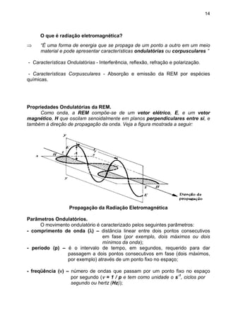 14
O que é radiação eletromagnética?
⇒ “É uma forma de energia que se propaga de um ponto a outro em um meio
material e pode apresentar características ondulatórias ou corpusculares ”
- Características Ondulatórias - Interferência, reflexão, refração e polarização.
- Características Corpusculares - Absorção e emissão da REM por espécies
químicas.
Propriedades Ondulatórias da REM.
Como onda, a REM compõe-se de um vetor elétrico, E, e um vetor
magnético, H que oscilam senoidalmente em planos perpendiculares entre si, e
também à direção de propagação da onda. Veja a figura mostrada a seguir:
Propagação da Radiação Eletromagnética
Parâmetros Ondulatórios.
O movimento ondulatório é caracterizado pelos seguintes parâmetros:
- comprimento de onda (λλλλ) – distância linear entre dois pontos consecutivos
em fase (por exemplo, dois máximos ou dois
mínimos da onda);
- período (p) – é o intervalo de tempo, em segundos, requerido para dar
passagem a dois pontos consecutivos em fase (dois máximos,
por exemplo) através de um ponto fixo no espaço;
- freqüência (νννν) – número de ondas que passam por um ponto fixo no espaço
por segundo (νννν = 1 / p e tem como unidade o s-1
, ciclos por
segundo ou hertz (Hz));
 