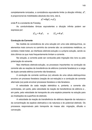 149
completamente ionizados, a condutância equivalente limite (a diluição infinita), ΛΛΛΛo
,
é proporcional às mobilidades absoluta dos íons, isto é,
ΛΛΛΛo
= F(uo
+ + uo
-)
onde F é a constante de Faraday.
As condutividades iônicas equivalentes a diluição infinita podem ser
expressa por:
λλλλo
(+) = F.uo
+ e λλλλo
(-) = F.uo
-
Condução da Corrente
Na medida da condutância de uma solução em uma cela eletroquímica, os
elementos mais comuns no caminho da corrente são: os condutores metálicos, os
contatos metal-metal, as interfaces eletrodo-solução e a própria solução, sendo os
dois últimos os que mais frequentemente limitam a corrente.
Na solução, a corrente pode ser conduzida pela migração dos íons ou pela
polarização do solvente.
Nas interfaces eletrodo-solução, os processos importantes na condução da
corrente são as reações de transferência de elétrons (corrente faradaica) e a carga
da dupla camada elétrica (corrente não-faradaica).
A condução de corrente contínua (cc) através de uma célula eletroquímica
envolve um processo faradaico (reação de oxi-redução) e a condução de corrente
alternada (ca) pode envolver processos faradaico e não-faradaico.
A velocidade de cada reação eletródica e, portanto, a corrente são
controladas, em parte, pela velocidade da reação de transferência de elétrons e ,
em parte, pela velocidade de transporte de uma espécie presente na solução para
as imediações da superfície do eletrodo.
A velocidade da reação de transferência de elétrons depende da natureza e
da concentração da espécie eletroativa e da natureza e do potencial eletrodo. Os
processos responsáveis pelo transporte de massa são: migração, difusão e
convecção.
 