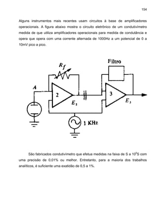 154
Alguns instrumentos mais recentes usam circuitos à base de amplificadores
operacionais. A figura abaixo mostra o circuito eletrônico de um condutivímetro
medida de que utiliza amplificadores operacionais para medida de condutância e
opera que opera com uma corrente alternada de 1000Hz a um potencial de 0 a
10mV pico a pico.
São fabricados condutivímetro que efetua medidas na faixa de S a 106
S com
uma precisão de 0,01% ou melhor. Entretanto, para a maioria dos trabalhos
analíticos, é suficiente uma exatidão de 0,5 a 1%.
 