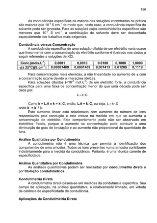 156
As condutâncias específicas da maioria das soluções encontradas na prática
são maiores que 10-3
S cm-1
de modo que, neste caso, a condutância específica do
solvente pode ser ignorada. Para as soluções cujas condutividades específicas são
menores que 10-3
S cm-1
, a contribuição do solvente deve ser descontada
especialmente nos trabalhos mais exigentes.
Condutância versus Concentração
A condutância específica de uma solução diluída de um eletrólito varia quase
que linearmente com a concentração do eletrólito conforme é ilustrado nos dados a
seguir referentes a soluções de KCl.
Conc.(mols.L-1
) 0,0001 0,0010 0.0100 0,1000 1,0000
κκκκ(a 25o
C)(S.cm-1
) 0,00001489 0,0001469 0,001413 0,01289 0,1119
Para concentrações mais elevadas, a não linearidade no aumento de κκκκ com
a concentração ocorre devido a interações iônicas.
Para soluções diluídas (<10-2
mol L-1
) de um eletrólito forte, a condutância
específica para uma faixa de concentração menor do que uma década pode ser
dada por:
C.kk ,
=
Como k = L.θθθθ e k = k’.C, então, L.θθθθ = k’
.C, ou seja, C.kL ,,
=
onde k’’
= k’
/ θθθθ.
Este aumento linear está relacionado com aumento do número de íons
responsáveis pela condução e este cresce na medida em que se aumenta a
concentração do eletrólito. Este comportamento pode não ser observado em
eletrólitos fracos, porque o aumento na concentração pode conduzir a uma
diminuição do grau de ionização e ao aumento não proporcional da quantidade de
íons.
Análise Qualitativa por Condutimetria
A condutimetria não é uma técnica que permita a identificação dos
componentes de uma amostra. Todos os íons presentes numa amostra contribuem
indistintamente para a medida da condutância. Portanto, é uma técnica carente de
especificidade.
Análise Quantitativa por Condutimetria
As análises quantitativas podem ser realizadas por condutimetria direta e
por titulação condutimétrica.
Condutimetria Direta
A condutimetria direta baseia-se em medidas da condutância específica. Seu
campo de aplicação, na análise quantitativa, é relativamente limitado, em virtude
da carência de especificidade da condutância.
Aplicações da Condutimetria Direta
 