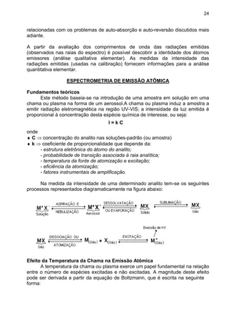 24
relacionadas com os problemas de auto-absorção e auto-reversão discutidos mais
adiante.
A partir da avaliação dos comprimentos de onda das radiações emitidas
(observados nas raias do espectro) é possível descobrir a identidade dos átomos
emissores (análise qualitativa elementar). As medidas da intensidade das
radiações emitidas (usadas na calibração) fornecem informações para a análise
quantitativa elementar.
ESPECTROMETRIA DE EMISSÃO ATÔMICA
Fundamentos teóricos
Este método baseia-se na introdução de uma amostra em solução em uma
chama ou plasma na forma de um aerossol.A chama ou plasma induz a amostra a
emitir radiação eletromagnética na região UV-VIS; a intensidade da luz emitida é
proporcional à concentração desta espécie química de interesse, ou seja:
I = k C
onde
♦ C ⇒ concentração do analito nas soluções-padrão (ou amostra)
♦ k ⇒ coeficiente de proporcionalidade que depende da:
- estrutura eletrônica do átomo do analito;
- probabilidade de transição associada à raia analítica;
- temperatura da fonte de atomização e excitação;
- eficiência da atomização;
- fatores instrumentais de amplificação.
Na medida da intensidade de uma determinado analito tem-se os seguintes
processos representados diagramaticamente na figura abaixo:
Efeito da Temperatura da Chama na Emissão Atômica
A temperatura da chama ou plasma exerce um papel fundamental na relação
entre o número de espécies excitadas e não excitadas. A magnitude deste efeito
pode ser derivada a partir da equação de Boltzmann, que é escrita na seguinte
forma:
 