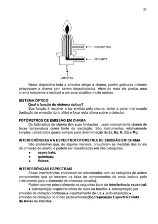 31
Neste dispositivo toda a amostra atinge a chama, porém gotículas maiores
atravessam a chama sem serem dessolvatadas. Além do mais ele produz uma
chama turbulenta e instável e um sinal analítico muito ruidoso.
SISTEMA ÓPTICO
Qual a função do sistema óptico?
Sua função é recolher a luz emitida pela chama, isolar a parte interessada
(radiação de emissão do analito) e focar esta última sobre o detector.
FOTÔMETROS DE EMISSÃO EM CHAMA
Os fotômetros de chama têm suas limitações: usam normalmente chama de
baixa temperatura como fonte de excitação. São instrumentos relativamente
simples, construídos quase sempre para determinação de Li, Na, K, Ca e Mg.
INTERFERÊNCIAS NA ESPECTROFOTOMETRIA DE EMISSÃO EM CHAMA
São problemas que, de alguma maneira, prejudicam as medidas dos sinais
de emissão do analito e podem ser classificadas em três categorias:
♦ espectrais;
♦ químicas;
♦ físicas.
INTERFERÊNCIAS ESPECTRAIS
Essas interferências encontram-se relacionadas com as radiações de outros
componentes que se inserem na faixa de comprimentos de onda isolada pelo
instrumento para o elemento de interesse (analito).
Podem ocorrer principalmente os seguintes tipos de interferência espectral:
♦ sobreposição espectral direta de raias ou bandas;♦ sobreposição por
emissão de radiação contínua;♦ espalhamento de luz;♦ auto-absorção;♦
emissão de radiação de fundo (auto-emissão)Sopreposição Espectral Direta
de Raias ou Bandas
 