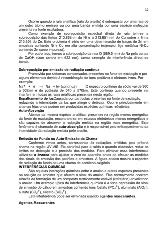32
Ocorre quando a raia analítica (raia do analito) é sobreposta por uma raia de
um outro átomo emissor ou por uma banda emitida por uma espécie molecular
presente na fonte excitadora.
Como exemplo de sobreposição espectral direta de raia tem-se a
sobreposição das linhas 213,858nm do Ni e a 213,851 nm do Cu sobre a linha
213,856 do Zn. Este problema é sério em uma determinação de traços de Zn em
amostras contendo Ni e Cu em alta concentração (exemplo: liga metálica Ni-Cu
contendo Zn como impureza).
Por outro lado, temos a sobreposição da raia D (589,5 nm) do Na pela banda
de CaOH (com centro em 622 nm), como exemplo de interferência direta de
banda.
Sobreposição por emissão de radiação contínua
Promovida por sistemas condensados presentes na fonte de excitação e por
alguns elementos devido à recombinação de íons positivos e elétrons livres. Por
exemplo:
Na+ + e- → Na + hν (contínua) O espectro contínuo do sódio vai de 360
a 602hm e do potássio de 340 a 570hm. Este continuo quando presente vai
interferir em todas as raias analíticas presentes nesta região.
Espalhamento de luzCausada por partículas presentes na fonte de excitação,
reduzindo a intensidade da luz que atinge o detector. Ocorre principalmente em
chamas frias onde podem ser produzidas espécies químicas refratárias.
Auto-Absorção
Átomos da mesma espécie analítica, presentes na região menos energética
da fonte de excitação, encontram-se em estados eletrônicos menos energéticos e
são capazes de absorver a radiação emitida na região mais energética. Este
fenômeno é chamado de auto-absorção e é responsável pelo enfraquecimento da
intensidade da radiação emitida pelo analito.
Emissão de Fundo ou Auto-Emissão da Chama
Conforme vimos antes, corresponde às radiações emitidas pela própria
chama na região UV-VIS. Ela contribui para o ruído e quando excessiva reduz os
limites de detecção e a precisão das medidas. Para eliminar essa interferência
utiliza-se o branco para ajustar o zero do aparelho antes de efetuar as medidas
dos sinais de emissão dos padrões e amostras. A figura abaixo mostra o espectro
de radiação de fundo de uma chama de acetileno-oxigênio
INTERFERÊCIAS QUÍMICAS
São aquelas interações químicas entre o analito e outras espécies presentes
na solução da amostra que afetam o sinal do analito. Elas normalmente ocorrem
através da formação de um composto termicamente estável (refratário) envolvendo
o analito. Um exemplo típico de interferência química é a forte depressão do sinal
de emissão do cálcio em amostras contendo íons fosfato (PO4
3-
), aluminato (AlO2
-
),
sulfato (SO2
2-
), silicato (SiO4
4-
).
Esta interferência pode ser eliminada usando agentes mascarantes.
Agentes Mascarantes
 