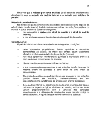35
Uma vez que o método por curva analítica já foi discutido anteriormente,
discutiremos aqui o método do padrão interno e o método por adições de
padrão.
Método do padrão interno
No método do padrão interno uma quantidade conhecida de uma espécie de
referência (o padrão interno) é adicionada nas amostras, nas soluções-padrão e no
branco. A curva analítica é construída lançando:
♦ nas ordenadas a razão entre sinal do analito e o sinal do padrão
interno;
♦ e nas abcissas a concentração das soluções-padrão do analito.
OBSERVAÇÃO:
O padrão interno escolhido deve obedecer as seguintes condições:
♦ deve apresentar propriedades físicas, químicas e espectrais
semelhantes ao analito, de modo que ambos sejam igualmente
afetados por flutuações da fonte de excitação (chama);
♦ não deve apresentar interferências químicas e espectrais entre si e
com os demais componentes da amostra;
♦ não deve estar presente na amostra e no branco;
♦ a sua concentração nas amostras e nas soluções padrão deve ser da
mesma ordem de grandeza e deve estar na faixa linear de
concentração;
♦ Os sinais do analito e do padrão interno nas amostras e nas soluções
padrão devem ser medidos, preferencialmente, em um
espectrofotômetro ou fotômetro de emissão em chama multicanal;
♦ Se o padrão interno for escolhido de modo a ter propriedades físicas,
químicas e espectroscópicas similares ao analito, ambos os sinais
variam proporcionalmente com a variação das condições
experimentais e a utilização da relação dos sinais permite corrigir os
erros aleatórios. A figura a seguir mostra como isto é possível.
 