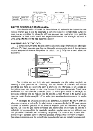 42
FONTES DE RAIAS DE RESSONÂNCIA
Elas devem emitir as raias de ressonância do elemento de interesse com
largura menor que a raia de absorção e com intensidade e estabilidade suficiente
para que as medidas de absorção atômica possam ser realizadas com exatidão
satisfatória. A fonte mais usada em espectrofotômetros de absorção atômica é
uma lâmpada de catodo oco descrita a seguir.
LÂMPADAS DE CATODO OCO
É a mais comum fonte de raia atômica usada na espectrometria de absorção
atômica. Por isso, apenas este tipo de lâmpada será descrito aqui.A figura abaixo
mostra esquematicamente lâmpadas de catodo oco (LCO) com e sem eletrodos
auxiliares.
Ela consiste em um tubo de vidro contendo um gás nobre (argônio ou
neônio) a uma pressão de 1-5mmHg. No seu interior é colocado um catodo
cilíndrico oco feito ou recoberto com o elemento de interesse, e um anodo de
tungstênio que, em forma circular, envolve a extremidade do catodo. O catodo é
envolvido por um tubo de proteção (vidro ou mica) para evitar a formação da
descarga elétrica fora da região oca do catodo. A face frontal é de quartzo para
raias de ressonância na região UV ou vidro para as raias de ressonância na região
visível.
A aplicação de uma alta diferença de potencial, na ordem de 300 V, entre os
eletrodos provoca a ionização do gás inerte e uma corrente de 5 a 30 mA é gerada
quando os cátions gasosos e os elétrons migram para os eletrodos de carga
oposta. Os íons do gás nobre formados são acelerados em direção ao catodo e,
colidindo com a superfície da cavidade catódica, produz uma nuvem atômica, por
um processo chamado de sputterring (expirrar). Os átomos da nuvem são
excitados por colisões com os átomos gasosos energizados e emitem radiações
(as raias de ressonância de preferência) quando retornam ao estado fundamental.
 