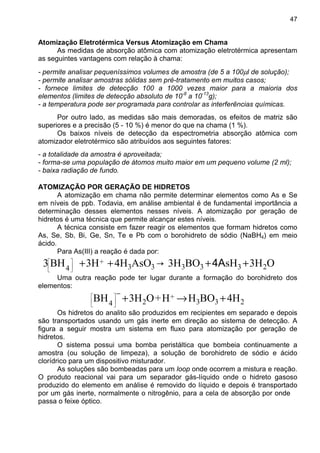 47
Atomização Eletrotérmica Versus Atomização em Chama
As medidas de absorção atômica com atomização eletrotérmica apresentam
as seguintes vantagens com relação à chama:
- permite analisar pequeníssimos volumes de amostra (de 5 a 100µl de solução);
- permite analisar amostras sólidas sem pré-tratamento em muitos casos;
- fornece limites de detecção 100 a 1000 vezes maior para a maioria dos
elementos (limites de detecção absoluto de 10-8
a 10-13
g);
- a temperatura pode ser programada para controlar as interferências químicas.
Por outro lado, as medidas são mais demoradas, os efeitos de matriz são
superiores e a precisão (5 - 10 %) é menor do que na chama (1 %).
Os baixos níveis de detecção da espectrometria absorção atômica com
atomizador eletrotérmico são atribuídos aos seguintes fatores:
- a totalidade da amostra é aproveitada;
- forma-se uma população de átomos muito maior em um pequeno volume (2 ml);
- baixa radiação de fundo.
ATOMIZAÇÃO POR GERAÇÃO DE HIDRETOS
A atomização em chama não permite determinar elementos como As e Se
em níveis de ppb. Todavia, em análise ambiental é de fundamental importância a
determinação desses elementos nesses níveis. A atomização por geração de
hidretos é uma técnica que permite alcançar estes níveis.
A técnica consiste em fazer reagir os elementos que formam hidretos como
As, Se, Sb, Bi, Ge, Sn, Te e Pb com o borohidreto de sódio (NaBH4) em meio
ácido.
Para As(III) a reação é dada por:
O3HsHBO3H→AsO4H3HBH3 233333
+
4
++++





4A
Uma outra reação pode ter lugar durante a formação do borohidreto dos
elementos:
233
+
24
4HBOHH+O3HBH +→+
−






Os hidretos do analito são produzidos em recipientes em separado e depois
são transportados usando um gás inerte em direção ao sistema de detecção. A
figura a seguir mostra um sistema em fluxo para atomização por geração de
hidretos.
O sistema possui uma bomba peristáltica que bombeia continuamente a
amostra (ou solução de limpeza), a solução de borohidreto de sódio e ácido
clorídrico para um dispositivo misturador.
As soluções são bombeadas para um loop onde ocorrem a mistura e reação.
O produto reacional vai para um separador gás-líquido onde o hidreto gasoso
produzido do elemento em análise é removido do líquido e depois é transportado
por um gás inerte, normalmente o nitrogênio, para a cela de absorção por onde
passa o feixe óptico.
 