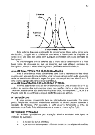 52
Este sistema dispensa a utilização de componentes óticos extra, como fonte
de deutério, chopper ou o polarizador que reduz a intensidade da lâmpada de
catodo oco. Ele pode ser usada com qualquer atomizador com exata correção de
background.
As desvantagens desse sistema são a mais baixa sensibilidade e o mais
baixo limite de detecção do que os sistemas que não utilizam correção de
background, devido o menor sinal registrado (a diferença de absorbância).
ANÁLISE QUALITATIVA POR ABSORÇÃO ATÔMICA
Não é uma técnica muito conveniente para fazer a identificação das várias
espécies em solução de uma amostra, uma vez que para detectar cada uma delas
seria necessária uma lâmpada específica para cada espécie a ser identificada. É
uma técnica apropriada para análise quantitativa.
ANÁLISE QUANTITATIVA POR ABSORÇÃO ATÔMICA
Permite determinar cerca de 60-70 elementos com uma precisão de ±1% ou
melhor. A maioria dos instrumentos opera nas regiões visível e ultravioleta até
190,0 nm. Desta forma, são excluídos os gases raros, os halogênios, C, H, N, S e
P cujas raias de ressonância se situam bastante abaixo de 200nm.
INTERFERÊNCIAS
É uma técnica virtualmente livre de interferências espectrais. Em casos
pouco freqüentes, espécies moleculares estáveis na chama podem absorver a
radiação da lâmpada. Por exemplo, o CaO absorve fortemente a linha de
ressonância do Bário. Este efeito desaparece em uma chama N2O – C2H2.
MÉTODOS DE AVALIAÇÃO
As análises quantitativas por absorção atômica envolvem dois tipos de
métodos de avaliação:
♦ o método da curva analítica;
♦ e para amostras complexas utiliza-se o método por adições de padrão.
 