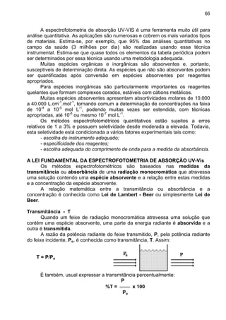 66
A espectrofotometria de absorção UV-VIS é uma ferramenta muito útil para
análise quantitativa. As aplicações são numerosas e cobrem os mais variados tipos
de materiais. Estima-se, por exemplo, que 95% das análises quantitativas no
campo da saúde (3 milhões por dia) são realizadas usando essa técnica
instrumental. Estima-se que quase todos os elementos da tabela periódica podem
ser determinados por essa técnica usando uma metodologia adequada.
Muitas espécies orgânicas e inorgânicas são absorventes e, portanto,
susceptíveis de determinação direta. As espécies que não são absorventes podem
ser quantificadas após conversão em espécies absorventes por reagentes
apropriados.
Para espécies inorgânicas são particularmente importantes os reagentes
quelantes que formam complexos corados, estáveis com cátions metálicos.
Muitas espécies absorventes apresentam absortividades molares de 10.000
a 40.000 L.cm-1
.mol-1
, tornando comum a determinação de concentrações na faixa
de 10-4
a 10-5
mol L-1
, podendo muitas vezes ser estendida, com técnicas
apropriadas, até 10-6
ou mesmo 10-7
mol L-1
.
Os métodos espectrofotométricos quantitativos estão sujeitos a erros
relativos de 1 a 3% e possuem seletividade desde moderada a elevada. Todavia,
esta seletividade está condicionada a vários fatores experimentais tais como:
- escolha do instrumento adequado;
- especificidade dos reagentes;
- escolha adequada do comprimento de onda para a medida da absorbância.
A LEI FUNDAMENTAL DA ESPECTROFOTOMETRIA DE ABSORÇÃO UV-Vis
Os métodos espectrofotométricos são baseados nas medidas da
transmitância ou absorbância de uma radiação monocromática que atravessa
uma solução contendo uma espécie absorvente e a relação entre estas medidas
e a concentração da espécie absorvente.
A relação matemática entre a transmitância ou absorbância e a
concentração é conhecida como Lei de Lambert - Beer ou simplesmente Lei de
Beer.
Transmitância - T
Quando um feixe de radiação monocromática atravessa uma solução que
contém uma espécie absorvente, uma parte da energia radiante é absorvida e a
outra é transmitida.
A razão da potência radiante do feixe transmitido, P, pela potência radiante
do feixe incidente, Po, é conhecida como transmitância, T. Assim:
T = P/Po
É também, usual expressar a transmitância percentualmente:
P
%T =  x 100
Po
 