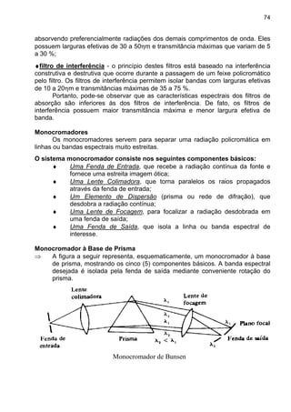 74
absorvendo preferencialmente radiações dos demais comprimentos de onda. Eles
possuem larguras efetivas de 30 a 50ηm e transmitância máximas que variam de 5
a 30 %;
♦♦♦♦filtro de interferência - o princípio destes filtros está baseado na interferência
construtiva e destrutiva que ocorre durante a passagem de um feixe policromático
pelo filtro. Os filtros de interferência permitem isolar bandas com larguras efetivas
de 10 a 20ηm e transmitâncias máximas de 35 a 75 %.
Portanto, pode-se observar que as características espectrais dos filtros de
absorção são inferiores às dos filtros de interferência. De fato, os filtros de
interferência possuem maior transmitância máxima e menor largura efetiva de
banda.
Monocromadores
Os monocromadores servem para separar uma radiação policromática em
linhas ou bandas espectrais muito estreitas.
O sistema monocromador consiste nos seguintes componentes básicos:
♦ Uma Fenda de Entrada, que recebe a radiação contínua da fonte e
fornece uma estreita imagem ótica;
♦ Uma Lente Colimadora, que torna paralelos os raios propagados
através da fenda de entrada;
♦ Um Elemento de Dispersão (prisma ou rede de difração), que
desdobra a radiação contínua;
♦ Uma Lente de Focagem, para focalizar a radiação desdobrada em
uma fenda de saída;
♦ Uma Fenda de Saída, que isola a linha ou banda espectral de
interesse.
Monocromador à Base de Prisma
⇒ A figura a seguir representa, esquematicamente, um monocromador à base
de prisma, mostrando os cinco (5) componentes básicos. A banda espectral
desejada é isolada pela fenda de saída mediante conveniente rotação do
prisma.
Monocromador de Bunsen
 