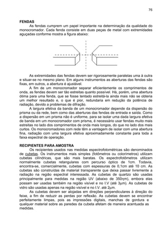 76
FENDAS
As fendas cumprem um papel importante na determinação da qualidade do
monocromador. Cada fenda consiste em duas peças de metal com extremidades
aguçadas conforme mostra a figura abaixo:
As extremidades das fendas devem ser rigorosamente paralelas uma à outra
e situar-se no mesmo plano. Em alguns instrumentos as aberturas das fendas são
fixas, em outros, a abertura é ajustável.
A fim de um monocromador separar eficientemente os comprimentos de
onda, as fendas devem ser tão estreitas quanto possível. Há, porém, uma abertura
ótima para uma fenda, que se fosse tentado estreitá-la ainda mais não se obteria
um melhor resultado e, o que é pior, redundaria em redução da potência de
radiação, devido a problemas de difração.
A largura efetiva da banda de um monocromador depende da dispersão do
prisma ou da rede, bem como das aberturas das fendas de entrada e saída. Como
a dispersão em um prisma não é uniforme, para se isolar uma dada largura efetiva
de banda em um monocromador com prisma, é necessário usar fendas muito mais
estreitas no lado dos comprimentos de onda mais longos, do que no lado dos mais
curtos. Os monocromadores com rede têm a vantagem de isolar com uma abertura
fina, radiação com uma largura efetiva aproximadamente constante para toda a
faixa espectral de operação.
RECIPIENTES PARA AMOSTRA
Os recipientes usados nas medidas espectrofotométricas são denominados
de cubetas. Os instrumentos mais simples (fotômetros ou colorímetros) utilizam
cubetas cilíndricas, que são mais baratas. Os espectrofotômetros utilizam
normalmente cubetas retangulares com percurso óptico de 1cm. Todavia,
encontra-se, comercialmente, cubetas com espessuras de 0,1cm até 10 cm. As
cubetas são construídas de material transparente que deixa passar livremente a
radiação na região espectral interessada. As cubetas de quartzo são usadas
principalmente para medidas na região UV (abaixo de 350ηm), embora elas
possam ser usadas também na região visível e no I.V (até 3µm). As cubetas de
vidro são usadas apenas na região visível e no I.V. até 2µm.
As cubetas devem ser alojadas em direções perpendiculares à direção do
feixe, a fim de reduzir as perdas por reflexão. As cubetas devem se encontrar
perfeitamente limpas, pois as impressões digitais, manchas de gordura e
qualquer material sobre as paredes da cubeta afetam de maneira acentuada as
medidas.
 