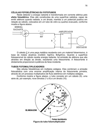 78
CÉLULAS FOTOELÉTRICAS OU FOTOTUBOS
Neste detector a energia radiante é transformada em corrente elétrica pelo
efeito fotoelétrico. Elas são constituídas de uma superfície catódica, capaz de
emitir elétrons quando radiada, e um ânodo, mantido a um potencial positivo em
relação ao cátodo, colocados em um tubo de vidro ou quartzo evacuado, conforme
mostra a figura abaixo:
O cátodo C é uma peça metálica recoberta com um material fotoemissivo, à
base de metais alcalinos (CsSbO; AgOCs; BiAgOCs). Quando a superfície
fotossensível do cátodo recebe energia radiante, há emissão de elétrons que são
atraídos em direção ao ânodo, resultando uma fotocorrente. A fotocorrente é
diretamente proporcional à potência do feixe incidente.
TUBOS FOTOMULTIPLICADORES
São células fotoelétricas em múltiplos estágios. Eles combinam a emissão
fotocatódica com uma enorme amplificação interna da fotocorrente primária,
através de um processo multiplicativo de fluxo eletrônico em múltiplos estágios.
Conforme mostra a figura abaixo, o tubo consiste em um cátodo (0), uma
série de, por exemplo, nove dinodos (1 a 9) e um ânodo (10).
Figura do tubo fotomultiplicador
 