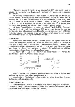 79
O primeiro dinodo é mantido a um potencial de 90V mais positivo que o
cátodo e a mesma diferença de potencial é aplicada entre os dinodos sucessivos
até o ânodo.
Os elétrons primários emitidos pelo cátodo são acelerados em direção ao
primeiro dinodo. Os impactos dos elétrons acelerados contra o dinodo causam a
emissão de 2 a 5 elétrons secundários que são acelerados contra o segundo
dinodo e assim por diante. Em cada estágio, o número de elétrons é multiplicado
por 4, 5 ou mais. A multiplicação final pode ser maior que 108
. A fotocorrente
resultante pode ainda ser amplificada, conforme mostra a figura abaixo:
Os tubos Fotomultiplicadores cobrem a região UV visível (200 - 700 ηm).
Eles podem medir potências radiantes 200 vezes mais fracas do que as
mensuráveis com fototubos comuns. Eles são usados, somente, com potências
radiantes fracas, pois mesmos níveis de radiação moderados podem causar
variações irreversíveis nas superfícies dos eletrodos.
FOTODIODO
O fotodiodo é um diodo semicondutor com junção PN cuja característica é
operar em polarização inversa na junção. Na polarização inversa a corrente é
praticamente nula, porém, se o cristal for devidamente dopado, o número de
portadores aumenta tremendamente sob luz incidente, pois esse fornece energia
sob forma de fótons que aumenta o número de portadores minoritários
(responsáveis pela condução em polarização reversa).
As figuras (1) e (2) abaixo mostram as características e detalhes da
construção do fotodiodo. O símbolo está em (3).
A curva mostra que a corrente aumenta com o aumento de intensidade
luminosa e é praticamente nula sob ausência de luz.
A aplicação do fotodiodo se verifica também em leitura de cartões, circuitos
digitais, acopladores ópticos, etc.
FOTOTRANSISTOR
O fototransistor é similar ao fotodiodo, mas permite amplificar da corrente.
Cada curva na figura encontra-se relacionada a uma intensidade luminosa. IB é a
corrente de base gerada pela intensidade luminosa.
 