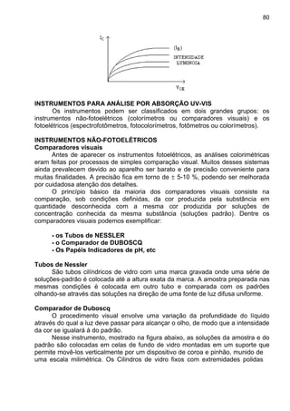 80
INSTRUMENTOS PARA ANÁLISE POR ABSORÇÃO UV-VIS
Os instrumentos podem ser classificados em dois grandes grupos: os
instrumentos não-fotoelétricos (colorímetros ou comparadores visuais) e os
fotoelétricos (espectrofotômetros, fotocolorímetros, fotômetros ou colorímetros).
INSTRUMENTOS NÃO-FOTOELÉTRICOS
Comparadores visuais
Antes de aparecer os instrumentos fotoelétricos, as análises colorimétricas
eram feitas por processos de simples comparação visual. Muitos desses sistemas
ainda prevalecem devido ao aparelho ser barato e de precisão conveniente para
muitas finalidades. A precisão fica em torno de ± 5-10 %, podendo ser melhorada
por cuidadosa atenção dos detalhes.
O princípio básico da maioria dos comparadores visuais consiste na
comparação, sob condições definidas, da cor produzida pela substância em
quantidade desconhecida com a mesma cor produzida por soluções de
concentração conhecida da mesma substância (soluções padrão). Dentre os
comparadores visuais podemos exemplificar:
- os Tubos de NESSLER
- o Comparador de DUBOSCQ
- Os Papéis Indicadores de pH, etc
Tubos de Nessler
São tubos cilíndricos de vidro com uma marca gravada onde uma série de
soluções-padrão é colocada até a altura exata da marca. A amostra preparada nas
mesmas condições é colocada em outro tubo e comparada com os padrões
olhando-se através das soluções na direção de uma fonte de luz difusa uniforme.
Comparador de Duboscq
O procedimento visual envolve uma variação da profundidade do líquido
através do qual a luz deve passar para alcançar o olho, de modo que a intensidade
da cor se igualará à do padrão.
Nesse instrumento, mostrado na figura abaixo, as soluções da amostra e do
padrão são colocadas em celas de fundo de vidro montadas em um suporte que
permite movê-los verticalmente por um dispositivo de coroa e pinhão, munido de
uma escala milimétrica. Os Cilindros de vidro fixos com extremidades polidas
 