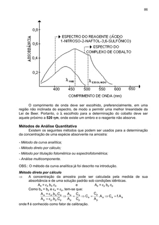 86
O comprimento de onda deve ser escolhido, preferencialmente, em uma
região não inclinada do espectro, de modo a permitir uma melhor linearidade da
Lei de Beer. Portanto, o λλλλ escolhido para a determinação do cobalto deve ser
aquele próximo a 520 ηηηηm, onde existe um ombro e o reagente não absorve.
Métodos de Análise Quantitativa
Existem os seguintes métodos que podem ser usados para a determinação
da concentração de uma espécie absorvente na amostra:
- Método da curva analítica;
- Método direto por cálculo;
- Método por titulação fotométrica ou espectrofotométrica;
- Análise multicomponente.
OBS.: O método da curva analítica já foi descrito na introdução.
Método direto por cálculo
⇒ A concentração da amostra pode ser calculada pela medida de sua
absorbância e de uma solução padrão sob condições idênticas.
Aa = εa ba ca e Ap = εp bp cp
Como ba = bp e εa = εp, tem-se que:
aaa
p
p
a
p
a
p
a
pppp
aaaa
f.ACA.
A
C
C
C
C
A
A
C..bA
C..b=A
=⇒=⇒=⇒
ε=
ε
onde f é conhecido como fator de calibração.
 