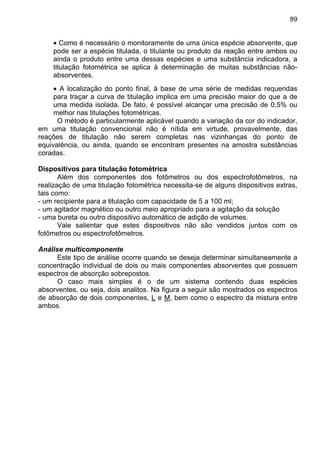 89
• Como é necessário o monitoramente de uma única espécie absorvente, que
pode ser a espécie titulada, o titulante ou produto da reação entre ambos ou
ainda o produto entre uma dessas espécies e uma substância indicadora, a
titulação fotométrica se aplica à determinação de muitas substâncias não-
absorventes.
• A localização do ponto final, à base de uma série de medidas requeridas
para traçar a curva de titulação implica em uma precisão maior do que a de
uma medida isolada. De fato, é possível alcançar uma precisão de 0,5% ou
melhor nas titulações fotométricas.
O método é particularmente aplicável quando a variação da cor do indicador,
em uma titulação convencional não é nítida em virtude, provavelmente, das
reações de titulação não serem completas nas vizinhanças do ponto de
equivalência, ou ainda, quando se encontram presentes na amostra substâncias
coradas.
Dispositivos para titulação fotométrica
Além dos componentes dos fotômetros ou dos espectrofotômetros, na
realização de uma titulação fotométrica necessita-se de alguns dispositivos extras,
tais como:
- um recipiente para a titulação com capacidade de 5 a 100 ml;
- um agitador magnético ou outro meio apropriado para a agitação da solução
- uma bureta ou outro dispositivo automático de adição de volumes.
Vale salientar que estes dispositivos não são vendidos juntos com os
fotômetros ou espectrofotômetros.
Análise multicomponente
Este tipo de análise ocorre quando se deseja determinar simultaneamente a
concentração individual de dois ou mais componentes absorventes que possuem
espectros de absorção sobrepostos.
O caso mais simples é o de um sistema contendo duas espécies
absorventes, ou seja, dois analitos. Na figura a seguir são mostrados os espectros
de absorção de dois componentes, L e M, bem como o espectro da mistura entre
ambos.
 