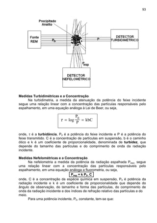 93
Medidas Turbidimétricas e a Concentração
Na turbidimetria, a medida da atenuação da potência do feixe incidente
segue uma relação linear com a concentração das partículas responsáveis pelo
espalhamento, em uma equação análoga à Lei de Beer, ou seja,
τ = =log
P
P
kbC0
onde, τ é a turbidância, P0 é a potência do feixe incidente e P é a potência do
feixe transmitido. C é a concentração de partículas em suspensão, b é o caminho
ótico e k é um coeficiente de proporcionalidade, denominada de turbidez, que
depende do tamanho das partículas e do comprimento de onda da radiação
incidente.
Medidas Nefelométricas e a Concentração
Na nefelometria a medida da potência da radiação espalhada Pesp, segue
uma relação linear com a concentração das partículas responsáveis pelo
espalhamento, em uma equação análoga a fluorometria, ou seja,
Pesp = k P0. C
onde, C é a concentração da espécie química em suspensão, P0 é potência da
radiação incidente e k é um coeficiente de proporcionalidade que depende do
ângulo de observação, do tamanho e forma das partículas, do comprimento de
onda da radiação inicidente e dos índices de refração relativo das partículas e do
meio.
Para uma potência incidente, P0, constante, tem-se que:
 
