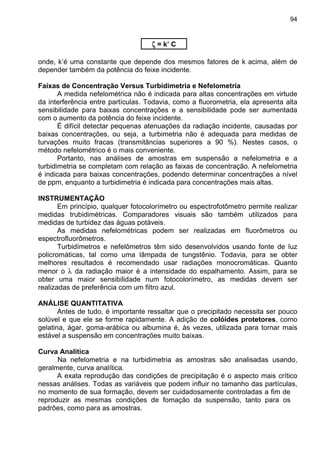 94
ζζζζ = k’ C
onde, k’é uma constante que depende dos mesmos fatores de k acima, além de
depender também da potência do feixe incidente.
Faixas de Concentração Versus Turbidimetria e Nefelometria
A medida nefelométrica não é indicada para altas concentrações em virtude
da interferência entre partículas. Todavia, como a fluorometria, ela apresenta alta
sensibilidade para baixas concentrações e a sensibilidade pode ser aumentada
com o aumento da potência do feixe incidente.
É difícil detectar pequenas atenuações da radiação incidente, causadas por
baixas concentrações, ou seja, a turbimetria não é adequada para medidas de
turvações muito fracas (transmitâncias superiores a 90 %). Nestes casos, o
método nefelométrico é o mais conveniente.
Portanto, nas análises de amostras em suspensão a nefelometria e a
turbidimetria se completam com relação as faixas de concentração. A nefelometria
é indicada para baixas concentrações, podendo determinar concentrações a nível
de ppm, enquanto a turbidimetria é indicada para concentrações mais altas.
INSTRUMENTAÇÃO
Em princípio, qualquer fotocolorímetro ou espectrofotômetro permite realizar
medidas trubidimétricas. Comparadores visuais são também utilizados para
medidas de turbidez das águas potáveis.
As medidas nefelométricas podem ser realizadas em fluorômetros ou
espectrofluorômetros.
Turbidímetros e nefelômetros têm sido desenvolvidos usando fonte de luz
policromáticas, tal como uma lâmpada de tungstênio. Todavia, para se obter
melhores resultados é recomendado usar radiações monocromáticas. Quanto
menor o λ da radiação maior é a intensidade do espalhamento. Assim, para se
obter uma maior sensibilidade num fotocolorímetro, as medidas devem ser
realizadas de preferência com um filtro azul.
ANÁLISE QUANTITATIVA
Antes de tudo, é importante ressaltar que o precipitado necessita ser pouco
solúvel e que ele se forme rapidamente. A adição de colóides protetores, como
gelatina, ágar, goma-arábica ou albumina é, às vezes, utilizada para tornar mais
estável a suspensão em concentrações muito baixas.
Curva Analítica
Na nefelometria e na turbidimetria as amostras são analisadas usando,
geralmente, curva analítica.
A exata reprodução das condições de precipitação é o aspecto mais crítico
nessas análises. Todas as variáveis que podem influir no tamanho das partículas,
no momento de sua formação, devem ser cuidadosamente controladas a fim de
reproduzir as mesmas condições de fomação da suspensão, tanto para os
padrões, como para as amostras.
 