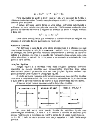 98
Zn Zn2+ +Cu2++ Cu
Para atividades de Zn(II) e Cu(II) igual a 1,00, um potencial de 1,100V é
obtido no início da reação. Quando a reação atinge o equilíbrio químico o potencial
obtido é igual a 0,000V.
A célula galvânica acima torna-se uma célula eletrolítica substituindo o
voltímetro por uma bateria com potencial maior do 1,100V e conectando o terminal
positivo ao eletrodo de cobre e o negativo ao eletrodo de zinco. A reação invertida
é dada por:
+2+2
Cu+ZnCuZn ⇔+
Uma célula eletroquímica que invertendo a corrente inverte as reações nos
eletrodos é chamada de cela quimicamente reversível.
Anodos e Catodos
Por definição, o catodo de uma célula eletroquímica é o eletrodo no qual
ocorre a semi-reação de redução e o anodo é o eletrodo onde ocorre semi-reação
de oxidação. Na célula galvânica mostrada anteriormente, o eletrodo de cobre é o
catodo e o eletrodo de zinco é o anodo. Na montagem desta célula como uma
célula eletrolítica, o eletrodo de cobre passa a ser o anodo e o eletrodo de zinco
passa a ser o catodo.
Junções Líquidas
Junção líquida é a interface entre duas soluções contendo eletrólitos
diferentes ou mesmo eletrólito com concentrações diferentes. Uma célula
eletroquímica possui geralmente uma ou mais junções líquidas, embora seja
possível montar uma célula sem uma junção líquida.
A célula galvânica mostrada anteriormente apresenta duas junções líquidas:
uma entre a solução de sulfato de zinco e uma das extremidades da ponte salina e
a outra entre a solução de sulfato de cobre e a outra extremidade da ponte salina.
A figura a seguir mostra alguns exemplos de junções líquidas.
No caso (a) temos uma junção líquida de eletrólitos iguais com
concentrações diferentes. Os íons H+
e Cl-
tendem a difundir da esquerda para
direita. Porém como a mobilidade do íon H+
é cerca de 4,6 vezes maior do que a
do íon Cl-
, o lado esquerdo assume uma carga negativa e o lado direito carga
positiva.
 