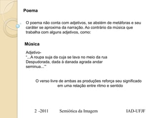 Poema

O poema não conta com adjetivos, se abstém de metáforas e seu
caráter se aproxima da narração. Ao contrário da música que
trabalha com alguns adjetivos, como:


Música
Adjetivo-
“...A roupa suja da cuja se lava no meio da rua
Despudorada, dada à danada agrada andar
seminua...‟”


     O verso livre de ambas as produções reforça seu significado
                  em uma relação entre ritmo e sentido




     2 -2011       Semiótica da Imagem                 IAD-UFJF
 