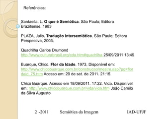 Referências:


Santaella, L. O que é Semiótica. São Paulo; Editora
Braziliense, 1983

PLAZA, Julio. Tradução Intersemiótica. São Paulo; Editora
Perspectiva, 2003.

Quadrilha Carlos Drumond
http://www.culturabrasil.org/cda.htm#quadrilha 25/09/2011 13:45

Buarque, Chico. Flor da Idade. 1973. Disponível em:
http://www.chicobuarque.com.br/construcao/mestre.asp?pg=flor
daid_75.htm Acesso em: 20 de set. de 2011. 21:15.

Chico Buarque. Acesso em 18/09/2011. 17:22. Vida. Disponível
em: http://www.chicobuarque.com.br/vida/vida.htm João Camilo
da Silva Augusto



       2 -2011       Semiótica da Imagem                   IAD-UFJF
 