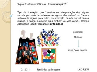 O que é intersemiótica ou transmutação?‟


Tipo de tradução que „consiste na interpretação dos signos
verbais por meio de sistemas de signos não verbais‟, ou „de um
sistema de signos para outro, por exemplo, da arte verbal para a
música, a dança, o cinema ou a pintura‟, ou vice-versa... Roman
Jackobson (apud Plaza 2003) grifo nosso


                                                 Exemplo:

                                                  Matisse




                                             Yves Saint Lauren




   2 -2011       Semiótica da Imagem                 IAD-UFJF
 