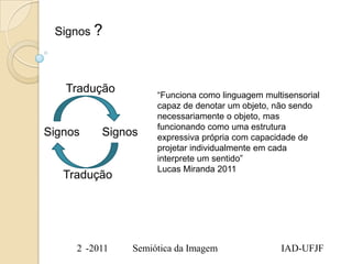 Signos ?



   Tradução         “Funciona como linguagem multisensorial
                    capaz de denotar um objeto, não sendo
                    necessariamente o objeto, mas
                    funcionando como uma estrutura
Signos    Signos    expressiva própria com capacidade de
                    projetar individualmente em cada
                    interprete um sentido”
                    Lucas Miranda 2011
   Tradução




     2 -2011   Semiótica da Imagem               IAD-UFJF
 