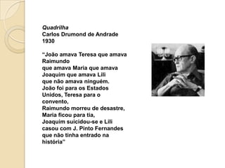 Quadrilha
Carlos Drumond de Andrade
1930

“João amava Teresa que amava
Raimundo
que amava Maria que amava
Joaquim que amava Lili
que não amava ninguém.
João foi para os Estados
Unidos, Teresa para o
convento,
Raimundo morreu de desastre,
Maria ficou para tia,
Joaquim suicidou-se e Lili
casou com J. Pinto Fernandes
que não tinha entrado na
história”
 