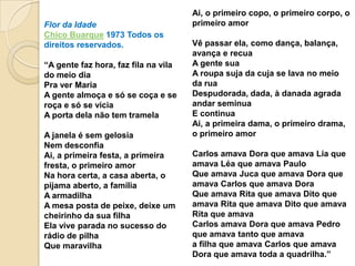 Ai, o primeiro copo, o primeiro corpo, o
Flor da Idade                         primeiro amor
Chico Buarque 1973 Todos os
direitos reservados.                  Vê passar ela, como dança, balança,
                                      avança e recua
“A gente faz hora, faz fila na vila   A gente sua
do meio dia                           A roupa suja da cuja se lava no meio
Pra ver Maria                         da rua
A gente almoça e só se coça e se      Despudorada, dada, à danada agrada
roça e só se vicia                    andar seminua
A porta dela não tem tramela          E continua
                                      Ai, a primeira dama, o primeiro drama,
A janela é sem gelosia                o primeiro amor
Nem desconfia
Ai, a primeira festa, a primeira      Carlos amava Dora que amava Lia que
fresta, o primeiro amor               amava Léa que amava Paulo
Na hora certa, a casa aberta, o       Que amava Juca que amava Dora que
pijama aberto, a família              amava Carlos que amava Dora
A armadilha                           Que amava Rita que amava Dito que
A mesa posta de peixe, deixe um       amava Rita que amava Dito que amava
cheirinho da sua filha                Rita que amava
Ela vive parada no sucesso do         Carlos amava Dora que amava Pedro
rádio de pilha                        que amava tanto que amava
Que maravilha                         a filha que amava Carlos que amava
                                      Dora que amava toda a quadrilha.”
 
