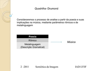 Quadrilha- Drumond



Consideraremos o processo de analise a partir da poesia e suas
implicações na música, mediante parâmetros rítmicos e de
metalinguagem



           Poesia
          Rítmico
                                              Música
      Metalinguagem
   (Descrição Gramatical)




   2 -2011       Semiótica da Imagem                 IAD-UFJF
 