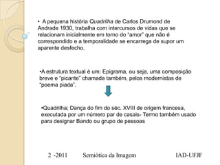 • A pequena história Quadrilha de Carlos Drumond de
Andrade 1930, trabalha com intercursos de vidas que se
relacionam inicialmente em torno do “amor” que não é
correspondido e a temporalidade se encarrega de supor um
aparente desfecho.



•A estrutura textual é um: Epigrama, ou seja, uma composição
breve e “picante” chamada também, pelos modernistas de
“poema piada”.



 •Quadrilha; Dança do fim do séc. XVIII de origem francesa,
 executada por um número par de casais- Termo também usado
 para designar Bando ou grupo de pessoas




   2 -2011       Semiótica da Imagem                 IAD-UFJF
 