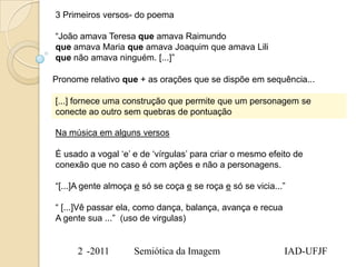 3 Primeiros versos- do poema

“João amava Teresa que amava Raimundo
que amava Maria que amava Joaquim que amava Lili
que não amava ninguém. [...]”

Pronome relativo que + as orações que se dispõe em sequência...

[...] fornece uma construção que permite que um personagem se
conecte ao outro sem quebras de pontuação

Na música em alguns versos

É usado a vogal „e‟ e de „vírgulas‟ para criar o mesmo efeito de
conexão que no caso é com ações e não a personagens.

“[...]A gente almoça e só se coça e se roça e só se vicia...”

“ [...]Vê passar ela, como dança, balança, avança e recua
A gente sua ...” (uso de virgulas)


      2 -2011       Semiótica da Imagem                     IAD-UFJF
 