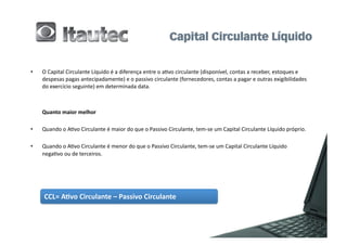 •          O	
  Capital	
  Circulante	
  Líquido	
  é	
  a	
  diferença	
  entre	
  o	
  a6vo	
  circulante	
  (disponível,	
  contas	
  a	
  receber,	
  estoques	
  e	
  
           despesas	
  pagas	
  antecipadamente)	
  e	
  o	
  passivo	
  circulante	
  (fornecedores,	
  contas	
  a	
  pagar	
  e	
  outras	
  exigibilidades	
  
           do	
  exercício	
  seguinte)	
  em	
  determinada	
  data.	
  
	
  	
  

	
         Quanto	
  maior	
  melhor	
  

•          Quando	
  o	
  A6vo	
  Circulante	
  é	
  maior	
  do	
  que	
  o	
  Passivo	
  Circulante,	
  tem-­‐se	
  um	
  Capital	
  Circulante	
  Líquido	
  próprio.	
  
	
  	
  
•          Quando	
  o	
  A6vo	
  Circulante	
  é	
  menor	
  do	
  que	
  o	
  Passivo	
  Circulante,	
  tem-­‐se	
  um	
  Capital	
  Circulante	
  Líquido	
  
           nega6vo	
  ou	
  de	
  terceiros.	
  




            CCL=	
  A2vo	
  Circulante	
  –	
  Passivo	
  Circulante	
  
 