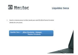 •      Quanto	
  a	
  empresa	
  possui	
  no	
  A6vo	
  Líquido	
  para	
  cada	
  R$1,00	
  de	
  Passivo	
  Circulante	
  	
  
	
     (dívidas	
  de	
  curto	
  prazo).	
  




        Liquidez	
  Seca	
  	
  =	
  	
  	
  	
  A2vo	
  Circulante	
  –	
  Estoque	
  	
  	
  	
  
        	
  	
       	
                           	
  	
  	
  	
  	
  	
  	
  	
  	
  	
  Passivo	
  Circulante	
  
 