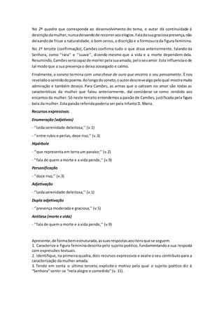 Na 2ª quadra que corresponde ao desenvolvimento do tema, o autor dá continuidade à
descriçãodamulher,nuncadeixandode recorreraoselogios.Faladasuagraciosapresença,não
deixandode frisar a naturalidade, o bom senso, a discrição e a formosura da figura feminina.
No 1º terceto (confirmação), Camões confirma tudo o que disse anteriormente, falando da
Senhora, como ‘’rara’’ e ‘’suave’’, dizendo mesmo que a vida e a morte dependem dela.
Resumindo,Camõesseriacapazde morrer pelasuaamada, peloseuamor.Esta influencia-ode
tal modo que a sua presença o deixa sossegado e calmo.
Finalmente, o soneto termina com uma chave de ouro que encerra o seu pensamento. É nos
reveladoosentidodopoema.Aolongodosoneto,oautordescrevealgopeloqual mostramuita
admiração e também desejo. Para Camões, as armas que o cativam no amor são todas as
características da mulher que falou anteriormente, daí considerar-se como rendido aos
encantos da mulher. Só neste terceto entendemos a paixão de Camões, justificada pela figura
bela da mulher. Esta paixão referida poderia ser pela Infanta D. Maria.
Recursos expressivos:
Enumeração (adjetivos)
- ‘’Leda serenidade deleitosa,’’ (v.1)
- ‘’entre rubis e perlas, doce riso,’’ (v.3)
Hipérbole
- ‘’que representa em terra um paraíso;’’ (v.2)
- ‘’fala de quem a morte e a vida pende,’’ (v.9)
Personificação
- ‘’doce riso,’’ (v.3)
Adjetivação
- ‘’Leda serenidade deleitosa,’’ (v.1)
Dupla adjetivação
- ‘’presença moderada e graciosa,’’ (v.5)
Antítese (morte e vida)
- ‘’fala de quem a morte e a vida pende,’’ (v.9)
Apresente,de formabemestruturada,assuasrespostasaositensque se seguem.
1. Caracterize a figura feminina descrita pelo sujeito poético, fundamentando a sua resposta
com expressões textuais.
2. Identifique, na primeira quadra, dois recursos expressivos e avalie o seu contributo para a
caracterização da mulher amada.
3. Tendo em conta o último terceto, explicite o motivo pelo qual o sujeito poético diz à
“Senhora” sentir-se “nela alegre e comedido” (v. 11).
 