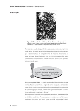 8 C E D E R J
Análise Macroeconômica | Conhecendo a Macroeconomia
INTRODUÇÃO
Figura 1.1: Da tela de Albrecht Dürer, os Quatro Cavaleiros do Apocalipse: a
Guerra, a Fome, a Peste e a Morte. No estudo da Macroeconomia, a Inflação,
a Recessão, o Endividamento Externo e a Desigualdade Social.
Ao iniciarmos o estudo de algum fenômeno ou teoria, precisamos, em primeiro
lugar, definir um ponto de partida. Provavelmente, você tem bastante claro
que a Economia trata do comportamento do mercado. No entanto, se
quiser se ocupar dessa reflexão por mais um momento, vai perceber que o
conhecimento macroeconômico parte de princípios gerais que se aplicam a
outros ramos do saber.
O que é a Economia?
O termo “economia” vem do grego,
oikos = casa e nómos = distribuição,
administração.
!!A Economia, grosso modo, é a arte de administrar a casa, o ambiente em que
vivemos. Repare que conhecer a origem do termo nos ajuda a compreender
nosso alvo de estudo como algo mais próximo, mais palpável. Ou você duvida
de que a ecologia, por exemplo, também tem algo a nos dizer sobre a maneira
como cuidamos de nossa casa, o planeta?
A Economia lida, como princípio, com a noção de escassez, que permeia todas
as atividades econômicas. Por escassez queremos dizer que não há recursos
disponíveis suficientes para suprir todas as nossas necessidades, sendo
 