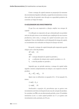 100 C E D E R J
Análise Macroeconômica | Os investimentos e as taxas de juros
Como o estoque de capital aumenta na proporção do montante
dos investimentos líquidos realizados, o papel dos investimentos se torna
claro pelo fato de permitir uma elevação na capacidade produtiva da
economia ao longo do tempo.
O ACELERADOR DOS INVESTIMENTOS
O que leva um empresário a desejar ampliar seu estoque de
capital?
A verificação ou expectativa de que a demanda pelo seu produto
está em elevação torna-se um estímulo para ampliação de seus recursos
produtivos; entre estes, o estoque de capital necessário para essa
ampliação. Uma vez identificado o nível adequado de estoque de capital,
os investimentos são realizados em função de alcançar tal nível.
Em geral, o estoque de capital desejado pelo empresário guarda
relação com o nível de produto:
(2)
onde:
= estoque desejado de capital no período t;
= coeficiente da relação entre capital e produto e α > 0;
Yt
= nível de produto no período t.
Supondo que, no período anterior, o estoque de capital tenha
seguido o mesmo comportamento em relação a seu respectivo nível de
produto:
(3)
Agora veja: se utilizarmos as equações (2) e (3) na equação (1),
temos:
(4)
Analisando a equação (4), percebemos que os gastos com
investimentos são feitos em função de uma taxa de variação do produto.
Se o produto (ou PIB), em um determinado período, cresce 10 unidades
monetárias (u.m) e a razão capital produto (α) é 3, os gastos com
investimentos serão, portanto, de 30 u.m.
 