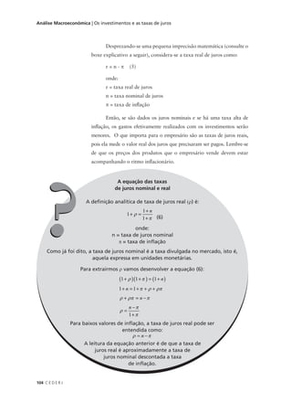104 C E D E R J
Análise Macroeconômica | Os investimentos e as taxas de juros
Desprezando-se uma pequena imprecisão matemática (consulte o
boxe explicativo a seguir), considera-se a taxa real de juros como:
r = n - π (5)
onde:
r = taxa real de juros
n = taxa nominal de juros
π = taxa de inflação
Então, se são dados os juros nominais e se há uma taxa alta de
inflação, os gastos efetivamente realizados com os investimentos serão
menores. O que importa para o empresário são as taxas de juros reais,
pois ela mede o valor real dos juros que precisaram ser pagos. Lembre-se
de que os preços dos produtos que o empresário vende devem estar
acompanhando o ritmo inflacionário.
A equação das taxas
de juros nominal e real
A definição analítica de taxa de juros real (ρ) é:
1
1
1
+ =
+
+
ρ
π
n
(6)
onde:
n = taxa de juros nominal
π = taxa de inflação
Como já foi dito, a taxa de juros nominal é a taxa divulgada no mercado, isto é,
aquela expressa em unidades monetárias.
Para extrairmos ρ vamos desenvolver a equação (6):
1 1 1
1 1
1
+( ) +( ) = +( )
+ = + + +
+ = −
=
−
+
ρ π
π ρ ρπ
ρ ρπ π
ρ
π
π
n
n
n
n
Para baixos valores de inflação, a taxa de juros real pode ser
entendida como:
ρ π≈ −n
A leitura da equação anterior é de que a taxa de
juros real é aproximadamente a taxa de
juros nominal descontada a taxa
de inflação.
??
 