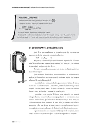 106 C E D E R J
Análise Macroeconômica | Os investimentos e as taxas de juros
Resposta Comentada
A taxa de juros real, como já vimos, é dada por ρ
π
π
=
−
+
n
1
.
Ou seja, a partir dos dados que apresentamos, temos:
ρ =
−
+
=
0 0779 0 0268
1 0 0268
0 049766
, ,
,
, ,
o que, em termos percentuais, corresponde a 4,9%.
Considerando o valor aproximado (numerador da equação acima), a taxa de juros real seria
0,0511, ou ainda 5,11%. Ou seja, tratamos aqui de uma diferença pouco significativa.
OS DETERMINANTES DO INVESTIMENTO
Você deve ter notado que os investimentos são afetados por
algumas variáveis, descritas na seguinte função:
I = f ( Y , n, π, Kt-1) (7)
A equação (7) informa que o investimento depende das variáveis
nível de produto (Y), taxa de juros nominal (n), inflação (π) e estoque
de capital do período anterior (Kt-1).
A relação entre cada uma destas variáveis e o nível de investimento
é descrita a seguir:
• um aumento no nível do produto estimula os investimentos;
a elevação do produto se traduz em mais vendas e, assim, um estoque
adicional de capital é desejável;
• mantida fixa a taxa de inflação, quanto maior a taxa de juros,
maior será o custo de investir. Como efeito, será menor a motivação para
investir. Quanto menor a taxa de juros, menor será o custo de investir.
Como efeito, será maior a motivação para investir;
• mantida a taxa nominal de juros, uma elevação na taxa de
inflação diminui o valor real do que se pagará com os empréstimos para
investir. Como efeito, por estar mais barato investir, o nível desejado
de investimentos deve aumentar. E uma redução na taxa de inflação
aumenta o valor real do que se pagará com os empréstimos para investir;
conseqüentemente a tendência é de diminuir o nível de investimentos; e
• quanto menor o estoque de capital (no período anterior), maior
será a necessidade de investir para cada nível de produção desejada.
DavideGuglielmo(www.sxc.hu)
 
