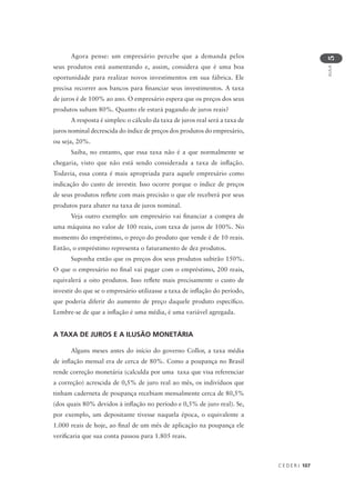 C E D E R J 107
AULA
5
Agora pense: um empresário percebe que a demanda pelos
seus produtos está aumentando e, assim, considera que é uma boa
oportunidade para realizar novos investimentos em sua fábrica. Ele
precisa recorrer aos bancos para financiar seus investimentos. A taxa
de juros é de 100% ao ano. O empresário espera que os preços dos seus
produtos subam 80%. Quanto ele estará pagando de juros reais?
A resposta é simples: o cálculo da taxa de juros real será a taxa de
juros nominal decrescida do índice de preços dos produtos do empresário,
ou seja, 20%.
Saiba, no entanto, que essa taxa não é a que normalmente se
chegaria, visto que não está sendo considerada a taxa de inflação.
Todavia, essa conta é mais apropriada para aquele empresário como
indicação do custo de investir. Isso ocorre porque o índice de preços
de seus produtos reflete com mais precisão o que ele receberá por seus
produtos para abater na taxa de juros nominal.
Veja outro exemplo: um empresário vai financiar a compra de
uma máquina no valor de 100 reais, com taxa de juros de 100%. No
momento do empréstimo, o preço do produto que vende é de 10 reais.
Então, o empréstimo representa o faturamento de dez produtos.
Suponha então que os preços dos seus produtos subirão 150%.
O que o empresário no final vai pagar com o empréstimo, 200 reais,
equivalerá a oito produtos. Isso reflete mais precisamente o custo de
investir do que se o empresário utilizasse a taxa de inflação do período,
que poderia diferir do aumento de preço daquele produto específico.
Lembre-se de que a inflação é uma média, é uma variável agregada.
A TAXA DE JUROS E A ILUSÃO MONETÁRIA
Alguns meses antes do início do governo Collor, a taxa média
de inflação mensal era de cerca de 80%. Como a poupança no Brasil
rende correção monetária (calculda por uma taxa que visa referenciar
a correção) acrescida de 0,5% de juro real ao mês, os indivíduos que
tinham caderneta de poupança recebiam mensalmente cerca de 80,5%
(dos quais 80% devidos à inflação no período e 0,5% de juro real). Se,
por exemplo, um depositante tivesse naquela época, o equivalente a
1.000 reais de hoje, ao final de um mês de aplicação na poupança ele
verificaria que sua conta passou para 1.805 reais.
 