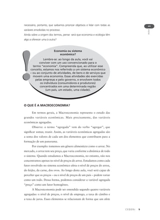 C E D E R J 9
AULA
1
necessário, portanto, que saibamos priorizar objetivos e lidar com todas as
variáveis envolvidas no processo.
Ainda sobre a origem dos termos, pense: será que economia e ecologia têm
algo a oferecer uma à outra?
Economia ou sistema
econômico?
Lembre-se: ao longo da aula, você vai
conviver com um uso convencionado para o
termo “economia”. Compreenda que, ao utilizar esse
conceito, estamos nos referindo a um sistema econômico
– ou ao conjunto de atividades, de bens e de serviços que
movem uma economia. Essas atividades são exercidas
pelas empresas e pelo governo, e envolvem todos
os indivíduos (consumidores e produtores)
concentrados em uma determinada região
(um país, um estado, uma cidade).
!!
O QUE É A MACROECONOMIA?
Em termos gerais, a Macroeconomia representa o estudo das
grandes variáveis econômicas. Mais precisamente, das variáveis
econômicas agregadas.
Observe: o termo “agregada” vem do verbo “agregar”, que
significar somar, reunir. Assim, as variáveis econômicas agregadas são
a soma dos valores de cada um dos elementos que contribuem para a
formação de um panorama.
Por exemplo: tomemos um gênero alimentício como o arroz. No
mercado, o arroz tem seu preço, que varia conforme a dinâmica de todo
o sistema. Quando estudamos a Macroeconomia, no entanto, não nos
concentramos apenas no nível de preços do arroz. Estudamos como cada
fator envolvido no sistema econômico afeta o nível de preços do arroz,
do feijão, da carne, dos ovos. Ao longo desta aula, você será capaz de
perceber que os preços – ou o nível de preços de um país – podem variar
como um todo. Dessa forma, podemos considerar a variável agregada
“preço” como um fator homogêneo.
A Macroeconomia pode ser entendida segundo quatro variáveis
agregadas: o nível de preços, o nível de emprego, a taxa de câmbio e
a taxa de juros. Esses elementos se relacionam de forma que um afete
 