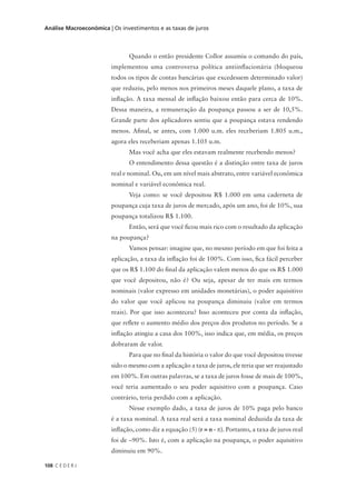 108 C E D E R J
Análise Macroeconômica | Os investimentos e as taxas de juros
Quando o então presidente Collor assumiu o comando do país,
implementou uma controversa política antiinflacionária (bloqueou
todos os tipos de contas bancárias que excedessem determinado valor)
que reduziu, pelo menos nos primeiros meses daquele plano, a taxa de
inflação. A taxa mensal de inflação baixou então para cerca de 10%.
Dessa maneira, a remuneração da poupança passou a ser de 10,5%.
Grande parte dos aplicadores sentiu que a poupança estava rendendo
menos. Afinal, se antes, com 1.000 u.m. eles receberiam 1.805 u.m.,
agora eles receberiam apenas 1.105 u.m.
Mas você acha que eles estavam realmente recebendo menos?
O entendimento dessa questão é a distinção entre taxa de juros
real e nominal. Ou, em um nível mais abstrato, entre variável econômica
nominal e variável econômica real.
Veja como: se você depositou R$ 1.000 em uma caderneta de
poupança cuja taxa de juros de mercado, após um ano, foi de 10%, sua
poupança totalizou R$ 1.100.
Então, será que você ficou mais rico com o resultado da aplicação
na poupança?
Vamos pensar: imagine que, no mesmo período em que foi feita a
aplicação, a taxa da inflação foi de 100%. Com isso, fica fácil perceber
que os R$ 1.100 do final da aplicação valem menos do que os R$ 1.000
que você depositou, não é? Ou seja, apesar de ter mais em termos
nominais (valor expresso em unidades monetárias), o poder aquisitivo
do valor que você aplicou na poupança diminuiu (valor em termos
reais). Por que isso aconteceu? Isso aconteceu por conta da inflação,
que reflete o aumento médio dos preços dos produtos no período. Se a
inflação atingiu a casa dos 100%, isso indica que, em média, os preços
dobraram de valor.
Para que no final da história o valor do que você depositou tivesse
sido o mesmo com a aplicação a taxa de juros, ele teria que ser reajustado
em 100%. Em outras palavras, se a taxa de juros fosse de mais de 100%,
você teria aumentado o seu poder aquisitivo com a poupança. Caso
contrário, teria perdido com a aplicação.
Nesse exemplo dado, a taxa de juros de 10% paga pelo banco
é a taxa nominal. A taxa real será a taxa nominal deduzida da taxa de
inflação, como diz a equação (5) (r = n - π). Portanto, a taxa de juros real
foi de –90%. Isto é, com a aplicação na poupança, o poder aquisitivo
diminuiu em 90%.
 