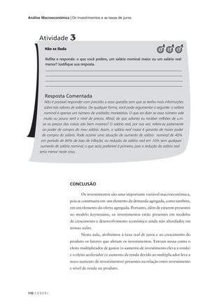 110 C E D E R J
Análise Macroeconômica | Os investimentos e as taxas de juros
Não se iluda
Reflita e responda: o que você prefere, um salário nominal maior ou um salário real
menor? Justifique sua resposta.
______________________________________________________________________________
______________________________________________________________________________
______________________________________________________________________________
_____________________________________________________________________________
Resposta Comentada
Não é possível responder com precisão a essa questão sem que se tenha mais informações
sobre tais valores de salários. De qualquer forma, você pode argumentar o seguinte: o salário
nominal é apenas um número de unidades monetárias. O que vai dizer se esse número vale
muito ou pouco será o nível de preços. Afinal, de que adianta eu receber milhões de u.m.
se os preços das coisas são bem maiores? O salário real, por sua vez, refere-se justamente
ao poder de compra do meu salário. Assim, o salário real maior é garantia de maior poder
de compra do salário. Pode ocorrer uma situação de aumento de salário nominal de 40%
em período de 80% de taxa de inflação, ou redução do salário real em 10% sem qualquer
aumento de salário nominal, o que seria preferível à primeira, pois a redução do salário real
seria menor neste caso.
Atividade 3
321
CONCLUSÃO
Os investimentos são uma importante variável macroeconômica,
pois se constituem em um elemento da demanda agregada, como também,
em um elemento da oferta agregada. Portanto, além de estarem presentes
no modelo keynesiano, os investimentos estão presentes em modelos
de crescimento e desenvolvimento econômico ainda não abordados em
nossas aulas.
Nesta aula, atribuímos à taxa real de juros e ao crescimento do
produto os fatores que afetam os investimentos. Entram nessa conta o
efeito multiplicador de gastos (o aumento de investimento eleva a renda)
e o efeito acelerador (o aumento da renda devido ao multiplicador leva a
novo aumento de investimentos) presentes na relação entre investimento
e nível de renda ou produto.
 