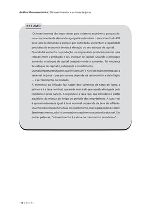 112 C E D E R J
Análise Macroeconômica | Os investimentos e as taxas de juros
Os investimentos são importantes para o sistema econômico porque são
um componente de demanda agregada (estimulam o crescimento do PIB
pelo lado da demanda) e porque, por outro lado, aumentam a capacidade
produtiva da economia devido à elevação do seu estoque de capital.
Quando há aumento na produção, os empresários procuram manter uma
relação entre a produção e seu estoque de capital. Quando a produção
aumenta, o estoque de capital desejado tende a aumentar. Tal mudança
de estoque de capital é justamente o investimento.
Os mais importantes fatores que influenciam o nível de investimentos são: a
taxa real de juros – que por sua vez depende da taxa nominal e da inflação
— e o crescimento do produto.
A existência da inflação faz nascer dois conceitos de taxas de juros: a
primeira é a taxa nominal, que nada mais é do que aquela divulgada pelo
comércio e pelos bancos. A segunda é a taxa real, que considera o poder
aquisitivo da moeda ao longo do período dos empréstimos. A taxa real
é aproximadamente igual à taxa nominal decrescida da taxa de inflação.
Quanto mais elevada for a taxa de investimento, mais o país poderá crescer.
Sem investimento, não há como obter crescimento econômico durável. Em
outras palavras, “o investimento é a alma do crescimento econômico”.
Os investimentos são importantes para o sistema econômico porque são
um componente de demanda agregada (estimulam o crescimento do PIB
pelo lado da demanda) e porque, por outro lado, aumentam a capacidade
produtiva da economia devido à elevação do seu estoque de capital.
Quando há aumento na produção, os empresários procuram manter uma
relação entre a produção e seu estoque de capital. Quando a produção
aumenta, o estoque de capital desejado tende a aumentar. Tal mudança
de estoque de capital é justamente o investimento.
Os mais importantes fatores que influenciam o nível de investimentos são: a
taxa real de juros – que por sua vez depende da taxa nominal e da inflação
— e o crescimento do produto.
A existência da inflação faz nascer dois conceitos de taxas de juros: a
primeira é a taxa nominal, que nada mais é do que aquela divulgada pelo
comércio e pelos bancos. A segunda é a taxa real, que considera o poder
aquisitivo da moeda ao longo do período dos empréstimos. A taxa real
é aproximadamente igual à taxa nominal decrescida da taxa de inflação.
Quanto mais elevada for a taxa de investimento, mais o país poderá crescer.
Sem investimento, não há como obter crescimento econômico durável. Em
outras palavras, “o investimento é a alma do crescimento econômico”.
R E S U M O
 