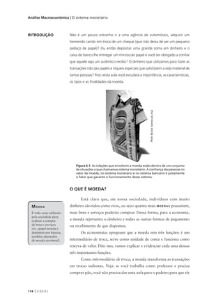 114 C E D E R J
Análise Macroeconômica | O sistema monetário
INTRODUÇÃO
MOEDA
É todo meio utilizado
pela sociedade para
realizar a compra
de bens e serviços
(ex.: papel-moeda e
depósitos nos bancos,
também chamados
de moeda escritural).
Não é um pouco estranho ir a uma agência de automóveis, adquirir um
tremendo carrão em troca de um cheque (que não deixa de ser um pequeno
pedaço de papel)? Ou então depositar uma grande soma em dinheiro e o
caixa do banco lhe entregar um minúsculo papel e você ser obrigado a confiar
que aquele seja um autêntico recibo? O dinheiro que utilizamos para fazer as
transações não são papéis e níqueis especiais que satisfazem a vida material de
tantas pessoas? Pois nesta aula você estudará a importância, as características,
os tipos e as finalidades da moeda.
O QUE É MOEDA?
Está claro que, em nossa sociedade, indivíduos com muito
dinheiro são tidos como ricos, ou seja: quanto mais MOEDAS possuírem,
mais bens e serviços poderão comprar. Dessa forma, para a economia,
a moeda representa o dinheiro e todas as outras formas de pagamento
ou recebimento de que dispomos.
Os economistas apregoam que a moeda tem três funções: é um
intermediário de troca, serve como unidade de conta e funciona como
reserva de valor. Dito isso, vamos explicar e evidenciar cada uma dessas
três importantes funções.
Como intermediário de troca, a moeda transforma as transações
em trocas indiretas. Veja: se você trabalha como professor e precisa
comprar pão, você não precisa dar uma aula para o padeiro para que ele
Figura 6.1: As relações que envolvem a moeda estão dentro de um conjunto
de situações a que chamamos sistema monetário. A confiança das pessoas no
valor da moeda, no sistema monetário e no sistema bancário é justamente
o fator que garante o funcionamento desse sistema.
PiotrBizior(www.sxc.hu)
 
