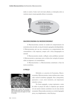 10 C E D E R J
Análise Macroeconômica | Conhecendo a Macroeconomia
todos os outros. Como você verá mais adiante, as interações entre as
variáveis macro trazem grandes efeitos à economia.
Quatro importantes
variáveis da macroeconomia
– nível de preços;
– nível de emprego;
– taxa de câmbio;
– taxa de juros.!!
MACROECONOMIA OU MICROECONOMIA?
A Macroeconomia consiste no estudo do comportamento da
economia como um todo, ou seja, de maneira agregada, interdependente.
A Microeconomia, por sua vez, concentra-se no comportamento dos
consumidores e das empresas, sempre sob a ótica desagregada ou
setorial.
A Macroeconomia estuda a inflação como problema nacional.
A Microeconomia se preocupa com os efeitos das variações de preços
sobre as empresas e os consumidores.
A Macroeconomia e a Microeconomia constituem a base da
teoria econômica.
O PREÇO
Definidos os conceitos de Economia, Macro-
economia e Microeconomia, vamos analisar, uma a uma,
cada variável econômica agregada. Para começarmos,
apresento a você, neste momento, um importante
conceito: o preço.
Na forma agregada, o preço representa a soma
de todos os preços de todas as empresas que operam
em um mesmo sistema econômico (ou em uma mesma
economia). Desse modo, encontra-se a variável agregada
preço, ou, simplesmente, o nível de preço.
Figura 1.2: O preço das ervilhas é
determinado pelo lucro do feirante e
pelo nível do preço da vagem em todo
o mercado.
JaneCleary(www.sxc.hu)
 