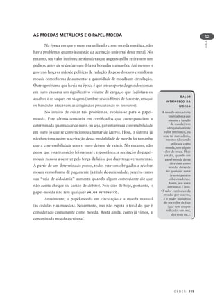 C E D E R J 119
AULA
6
AS MOEDAS METÁLICAS E O PAPEL-MOEDA
Na época em que o ouro era utilizado como moeda metálica, não
havia problemas quanto à questão da aceitação universal deste metal. No
entanto, seu valor intrínseco estimulava que as pessoas lhe retirassem um
pedaço, antes de se desfazerem dela na hora das transações. Até mesmo o
governo lançava mão de políticas de redução do peso do ouro contido na
moeda como forma de aumentar a quantidade de moeda em circulação.
Outro problema que havia na época é que o transporte de grandes somas
em ouro causava um significativo volume de carga, o que facilitava os
assaltos e os saques em viagens (lembre-se dos filmes de faroeste, em que
os bandidos atacavam as diligências procurando os tesouros).
No intuito de evitar tais problemas, evoluiu-se para o papel-
moeda. Este último consistia em certificados que correspondiam a
determinada quantidade de ouro, ou seja, garantiam sua conversibilidade
em ouro (o que se convencionou chamar de lastro). Hoje, o sistema já
não funciona assim: a aceitação dessa modalidade de moeda foi tamanha
que a conversibilidade com o ouro deixou de existir. No entanto, não
pense que essa transição foi natural e espontânea: a aceitação do papel-
moeda passou a ocorrer pela força da lei ou por decreto governamental.
A partir de um determinado ponto, todos estavam obrigados a receber
moeda como forma de pagamento (a título de curiosidade, perceba como
sua “veia de cidadania” aumenta quando algum comerciante diz que
não aceita cheque ou cartão de débito). Nos dias de hoje, portanto, o
papel-moeda não tem qualquer VALOR INTRÍNSECO.
Atualmente, o papel-moeda em circulação é a moeda manual
(as cédulas e as moedas). No entanto, isso não esgota o total do que é
considerado comumente como moeda. Resta ainda, como já vimos, a
denominada moeda escritural.
VALOR
INTRÍNSECO DA
MOEDA
A moeda-mercadoria
(mercadoria que
assume a função
de moeda) tem
obrigatoriamente
valor intrínseco, ou
seja, tal mercadoria,
mesmo não sendo
utilizada como
moeda, tem algum
valor de troca. Hoje
em dia, quando um
papel-moeda deixa
de existir como
moeda, deixa de
ter qualquer valor
(exceto para os
colecionadores).
Assim, seu valor
intrínseco é zero.
O valor extrínseco da
moeda, por sua vez,
é o poder aquisitivo
do seu valor de face
(que vem sempre
indicado: um real,
dez reais etc.).
 